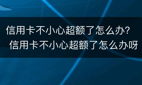 信用卡不小心超额了怎么办？ 信用卡不小心超额了怎么办呀