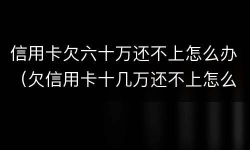 信用卡欠六十万还不上怎么办（欠信用卡十几万还不上怎么办）