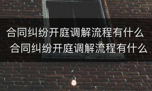 合同纠纷开庭调解流程有什么 合同纠纷开庭调解流程有什么规定