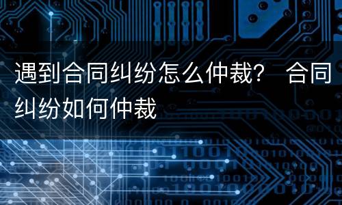 遇到合同纠纷怎么仲裁？ 合同纠纷如何仲裁