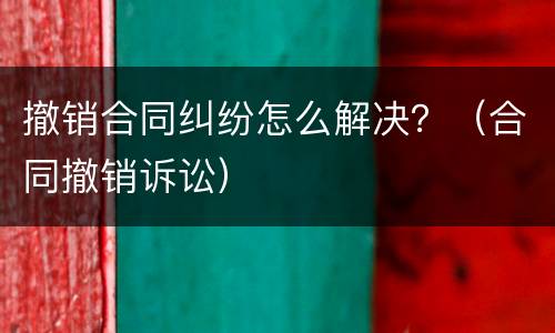 撤销合同纠纷怎么解决？（合同撤销诉讼）