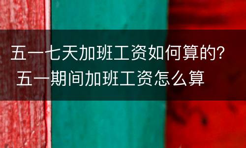 五一七天加班工资如何算的？ 五一期间加班工资怎么算
