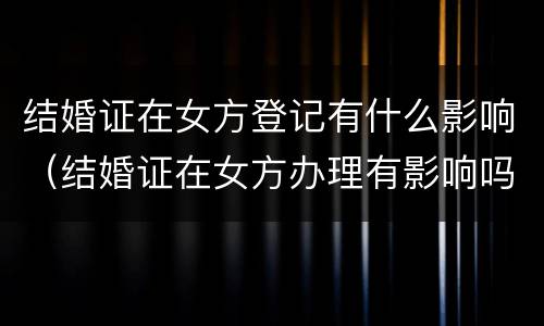 结婚证在女方登记有什么影响（结婚证在女方办理有影响吗）
