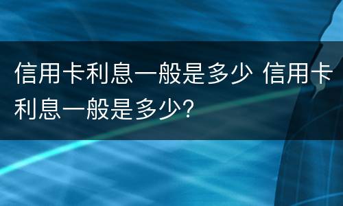 信用卡利息一般是多少 信用卡利息一般是多少?