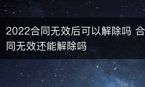 2022合同无效后可以解除吗 合同无效还能解除吗