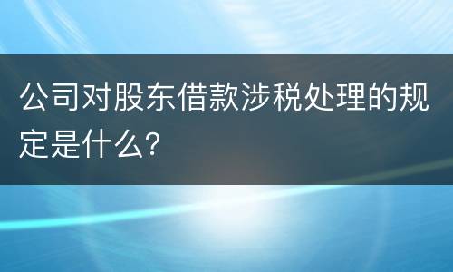 公司对股东借款涉税处理的规定是什么？