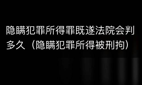 隐瞒犯罪所得罪既遂法院会判多久（隐瞒犯罪所得被刑拘）