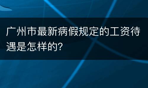 广州市最新病假规定的工资待遇是怎样的？