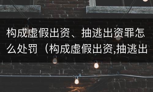 构成虚假出资、抽逃出资罪怎么处罚（构成虚假出资,抽逃出资罪怎么处罚）