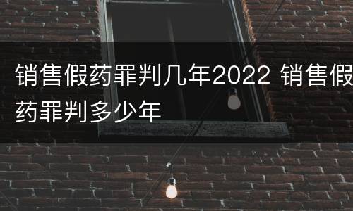 销售假药罪判几年2022 销售假药罪判多少年
