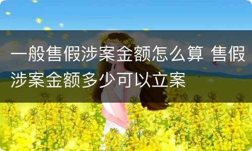 一般售假涉案金额怎么算 售假涉案金额多少可以立案