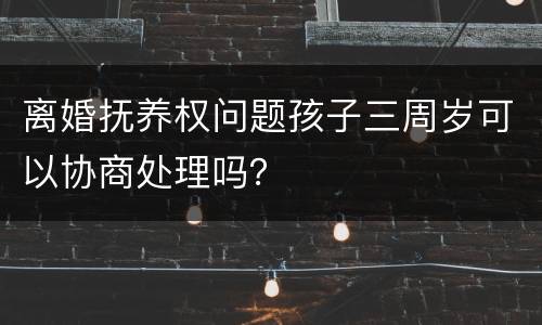 离婚抚养权问题孩子三周岁可以协商处理吗？