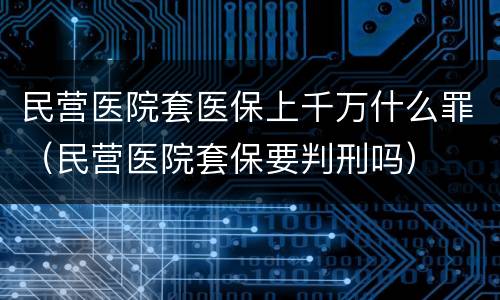 民营医院套医保上千万什么罪（民营医院套保要判刑吗）