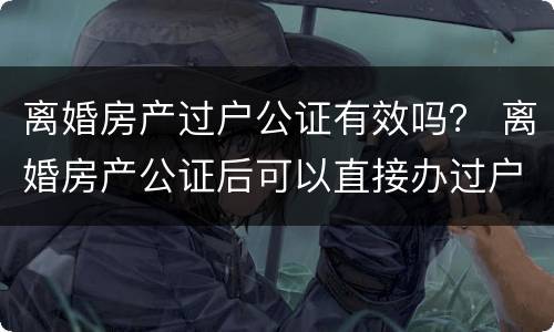 离婚房产过户公证有效吗？ 离婚房产公证后可以直接办过户吗