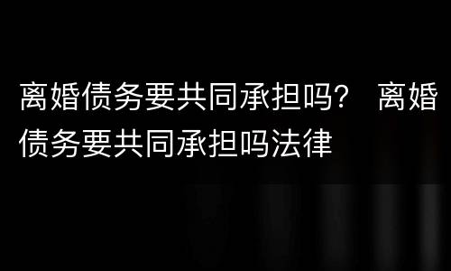 离婚债务要共同承担吗？ 离婚债务要共同承担吗法律