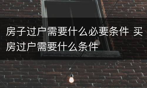 房子过户需要什么必要条件 买房过户需要什么条件