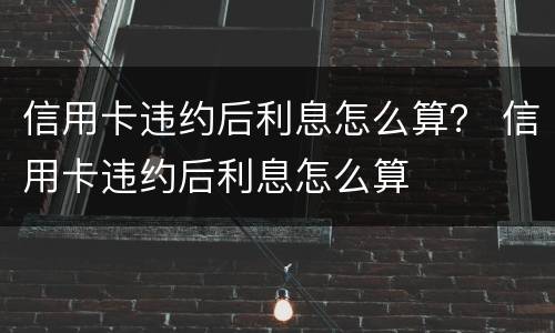 信用卡违约后利息怎么算？ 信用卡违约后利息怎么算