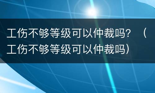 工伤不够等级可以仲裁吗？（工伤不够等级可以仲裁吗）