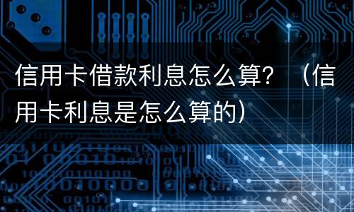 信用卡借款利息怎么算？（信用卡利息是怎么算的）