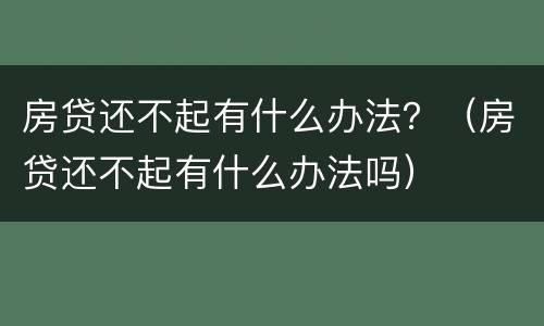 房贷还不起有什么办法？（房贷还不起有什么办法吗）