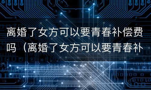 离婚了女方可以要青春补偿费吗（离婚了女方可以要青春补偿费吗知乎）