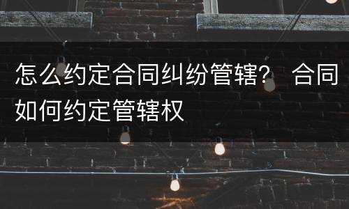 怎么约定合同纠纷管辖？ 合同如何约定管辖权