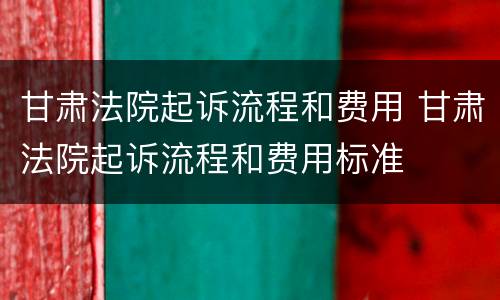 甘肃法院起诉流程和费用 甘肃法院起诉流程和费用标准