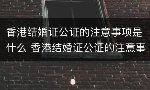 香港结婚证公证的注意事项是什么 香港结婚证公证的注意事项是什么意思