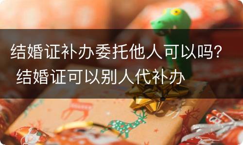 结婚证补办委托他人可以吗？ 结婚证可以别人代补办