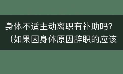 身体不适主动离职有补助吗？（如果因身体原因辞职的应该如何补贴）