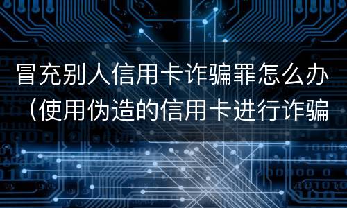 冒充别人信用卡诈骗罪怎么办（使用伪造的信用卡进行诈骗）