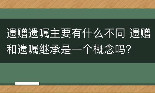 遗赠遗嘱主要有什么不同 遗赠和遗嘱继承是一个概念吗?