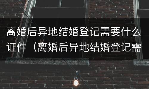 离婚后异地结婚登记需要什么证件（离婚后异地结婚登记需要什么证件和材料）