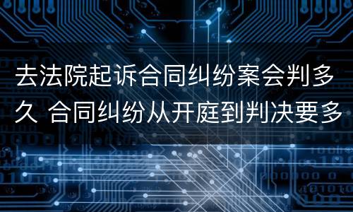 去法院起诉合同纠纷案会判多久 合同纠纷从开庭到判决要多久