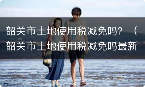 韶关市土地使用税减免吗？（韶关市土地使用税减免吗最新）