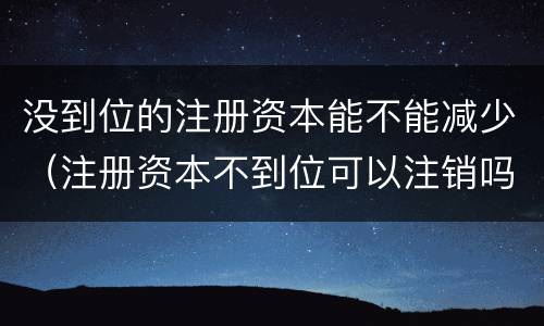 没到位的注册资本能不能减少（注册资本不到位可以注销吗）