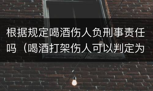 根据规定喝酒伤人负刑事责任吗（喝酒打架伤人可以判定为故意伤害罪）