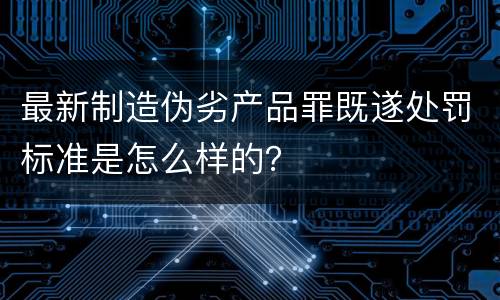 最新制造伪劣产品罪既遂处罚标准是怎么样的？