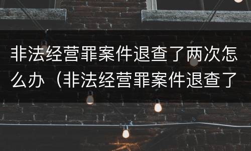 非法经营罪案件退查了两次怎么办（非法经营罪案件退查了两次怎么办啊）