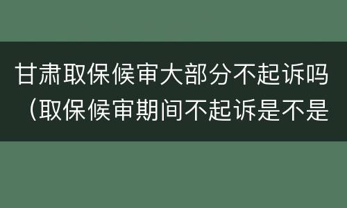 甘肃取保候审大部分不起诉吗（取保候审期间不起诉是不是就不会判刑）