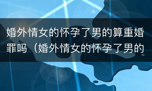 婚外情女的怀孕了男的算重婚罪吗（婚外情女的怀孕了男的算重婚罪吗）