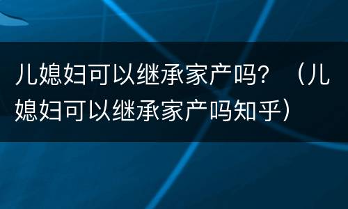 儿媳妇可以继承家产吗？（儿媳妇可以继承家产吗知乎）