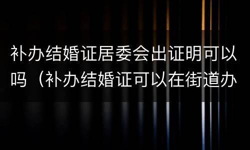 补办结婚证居委会出证明可以吗（补办结婚证可以在街道办事处出具证明吗?）