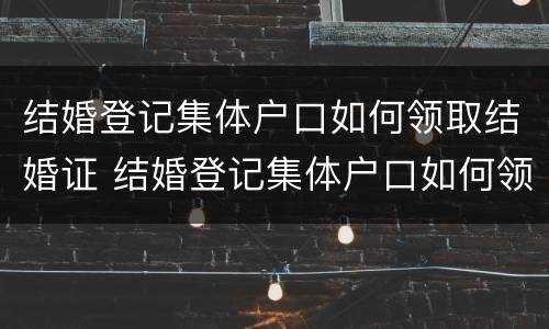 结婚登记集体户口如何领取结婚证 结婚登记集体户口如何领取结婚证件