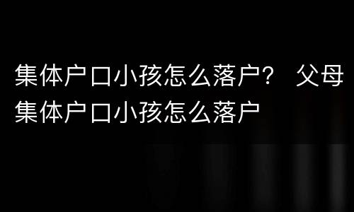 集体户口小孩怎么落户？ 父母集体户口小孩怎么落户