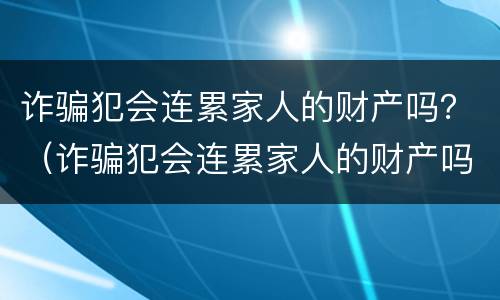 诈骗犯会连累家人的财产吗？（诈骗犯会连累家人的财产吗怎么判刑）