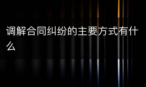 调解合同纠纷的主要方式有什么