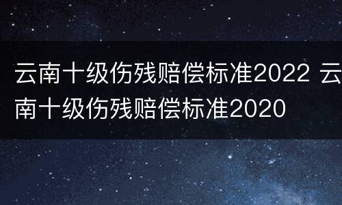 云南十级伤残赔偿标准2022 云南十级伤残赔偿标准2020