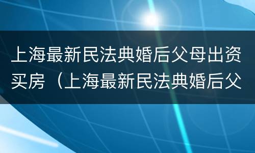 上海最新民法典婚后父母出资买房（上海最新民法典婚后父母出资买房新规定）
