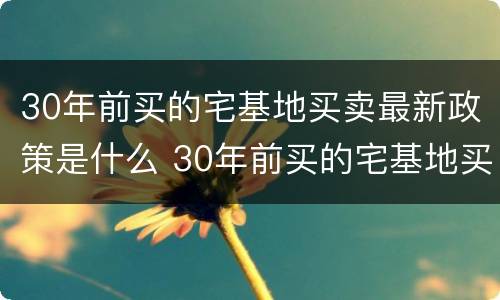 30年前买的宅基地买卖最新政策是什么 30年前买的宅基地买卖最新政策是什么法律